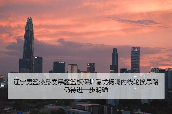 辽宁男篮热身赛暴露篮板保护隐忧杨鸣内线轮换思路仍待进一步明确