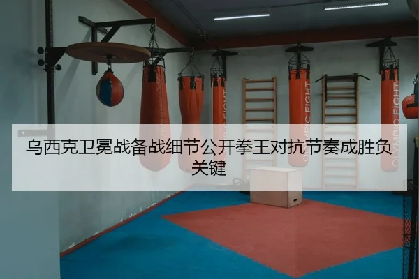 乌西克卫冕战备战细节公开拳王对抗节奏成胜负关键